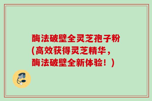 酶法破壁全灵芝孢子粉(高效获得灵芝精华,酶法破壁全新体验!) 酶法破壁全灵芝孢子粉(高效获得灵芝精华,酶法破壁全新体验!)