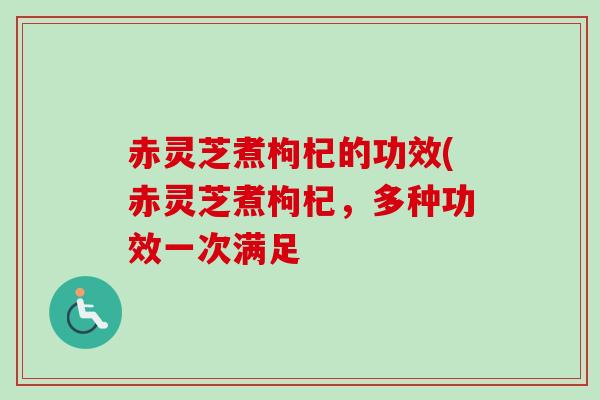 赤灵芝煮枸杞的功效(赤灵芝煮枸杞,多种功效一次满足 赤灵芝煮枸杞的功效(赤灵芝煮枸杞,多种功效一次满足