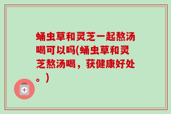 蛹虫草和灵芝一起熬汤喝可以吗(蛹虫草和灵芝熬汤喝,获健康好处。) 蛹虫草和灵芝一起熬汤喝可以吗(蛹虫草和灵芝熬汤喝,获健康好处。)