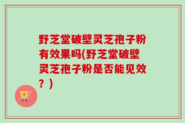 野芝堂破壁灵芝孢子粉有效果吗(野芝堂破壁灵芝孢子粉是否能见效?) 野芝堂破壁灵芝孢子粉有效果吗(野芝堂破壁灵芝孢子粉是否能见效?)