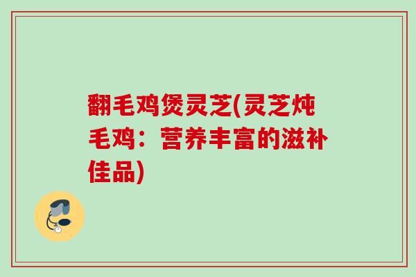 翻毛鸡煲灵芝(灵芝炖毛鸡:营养丰富的滋补佳品) 翻毛鸡煲灵芝(灵芝炖毛鸡:营养丰富的滋补佳品)