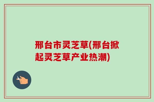 邢台市灵芝草(邢台掀起灵芝草产业热潮) 邢台市灵芝草(邢台掀起灵芝草产业热潮)