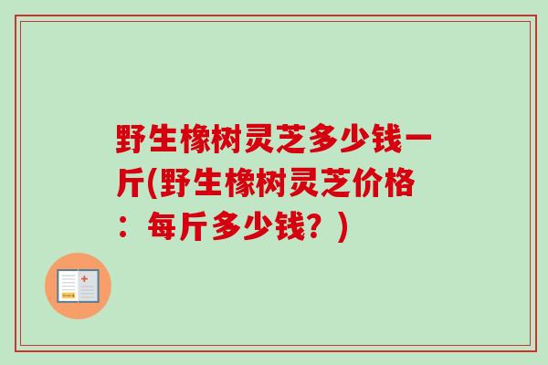 野生橡树灵芝多少钱一斤(野生橡树灵芝价格：每斤多少钱？)