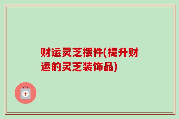 财运灵芝摆件(提升财运的灵芝装饰品) 财运灵芝摆件(提升财运的灵芝装饰品)