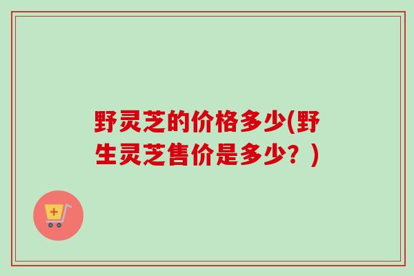 野灵芝的价格多少(野生灵芝售价是多少?) 野灵芝的价格多少(野生灵芝售价是多少?)