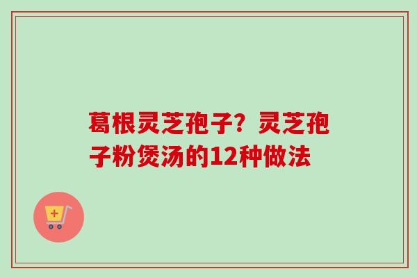 葛根灵芝孢子?灵芝孢子粉煲汤的12种做法 葛根灵芝孢子?灵芝孢子粉煲汤的12种做法