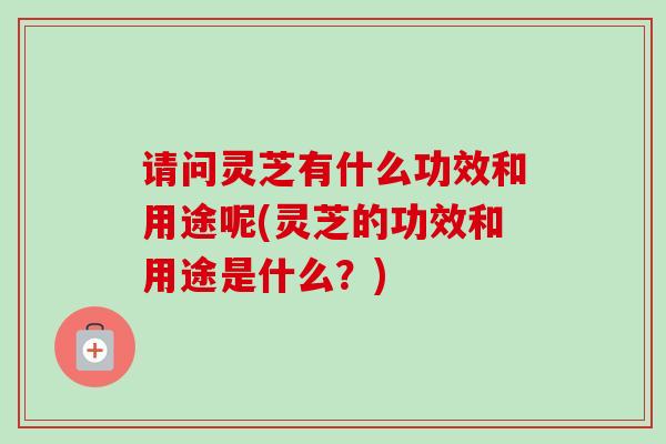 请问灵芝有什么功效和用途呢(灵芝的功效和用途是什么?) 请问灵芝有什么功效和用途呢(灵芝的功效和用途是什么?)