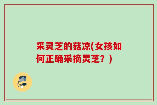 采灵芝的菇凉(女孩如何正确采摘灵芝?) 采灵芝的菇凉(女孩如何正确采摘灵芝?)