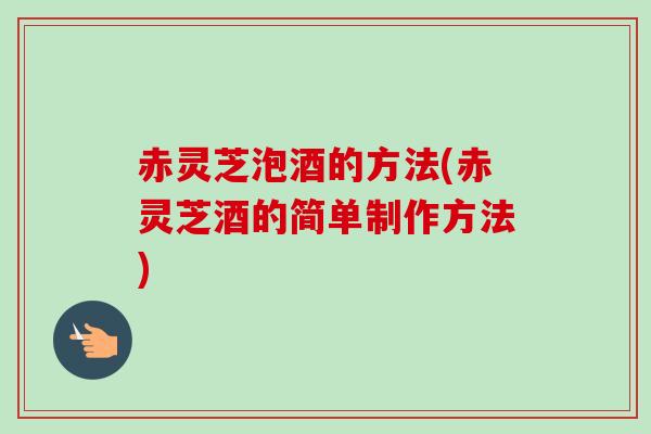 赤灵芝泡酒的方法(赤灵芝酒的简单制作方法)