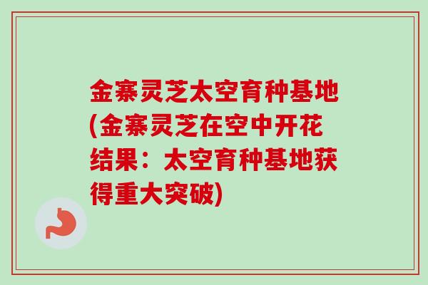 金寨灵芝太空育种基地(金寨灵芝在空中开花结果:太空育种基地获得重大突破) 金寨灵芝太空育种基地(金寨灵芝在空中开花结果:太空育种基地获得重大突破)