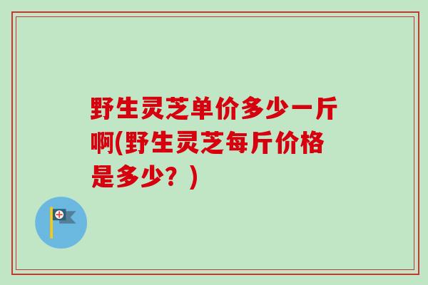 野生灵芝单价多少一斤啊(野生灵芝每斤价格是多少？)