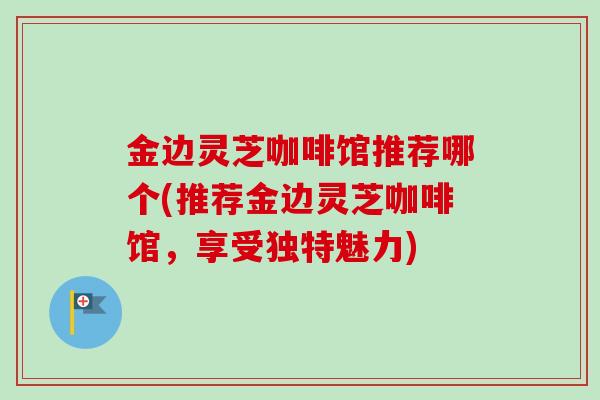 金边灵芝咖啡馆推荐哪个(推荐金边灵芝咖啡馆,享受独特魅力) 金边灵芝咖啡馆推荐哪个(推荐金边灵芝咖啡馆,享受独特魅力)