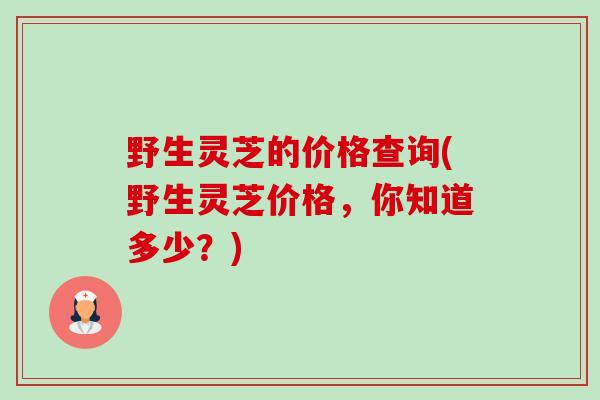 野生灵芝的价格查询(野生灵芝价格,你知道多少?) 野生灵芝的价格查询(野生灵芝价格,你知道多少?)