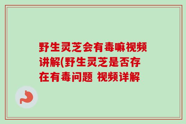 野生灵芝会有毒嘛视频讲解(野生灵芝是否存在有毒问题 视频详解