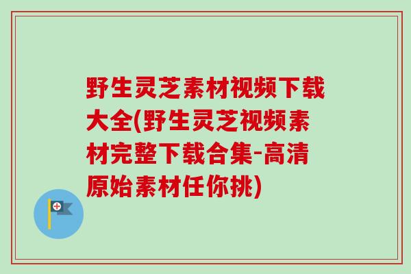野生灵芝素材视频下载大全(野生灵芝视频素材完整下载合集-高清原始素材任你挑) 野生灵芝素材视频下载大全(野生灵芝视频素材完整下载合集-高清原始素材任你挑)