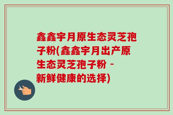 鑫鑫宇月原生态灵芝孢子粉(鑫鑫宇月出产原生态灵芝孢子粉 - 新鲜健康的选择)