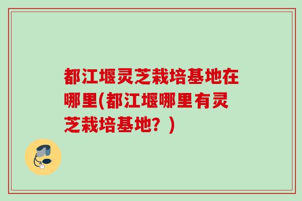 都江堰灵芝栽培基地在哪里(都江堰哪里有灵芝栽培基地？)