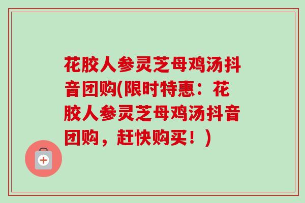 花胶人参灵芝母鸡汤抖音团购(限时特惠：花胶人参灵芝母鸡汤抖音团购，赶快购买！)