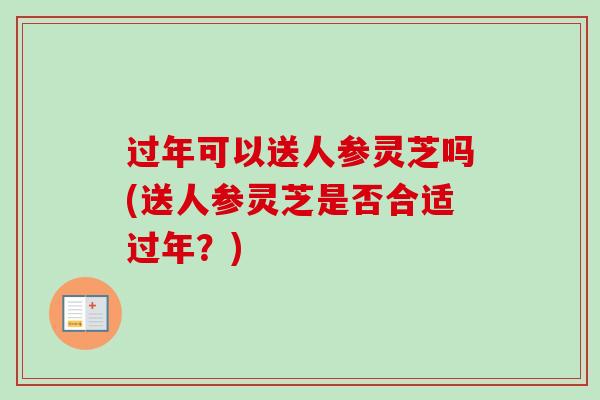 过年可以送人参灵芝吗(送人参灵芝是否合适过年?) 过年可以送人参灵芝吗(送人参灵芝是否合适过年?)
