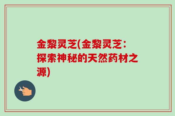 金黎灵芝(金黎灵芝:探索神秘的天然药材之源) 金黎灵芝(金黎灵芝:探索神秘的天然药材之源)
