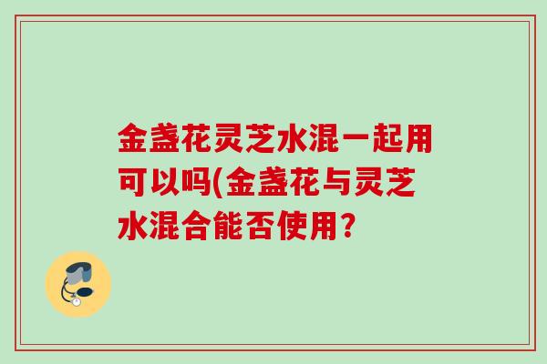 金盏花灵芝水混一起用可以吗(金盏花与灵芝水混合能否使用? 金盏花灵芝水混一起用可以吗(金盏花与灵芝水混合能否使用?