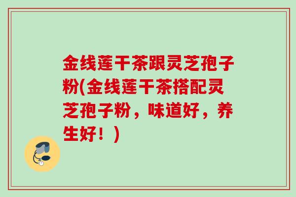 金线莲干茶跟灵芝孢子粉(金线莲干茶搭配灵芝孢子粉,味道好,养生好!) 金线莲干茶跟灵芝孢子粉(金线莲干茶搭配灵芝孢子粉,味道好,养生好!)