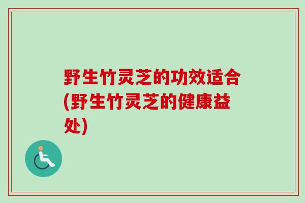 野生竹灵芝的功效适合(野生竹灵芝的健康益处) 野生竹灵芝的功效适合(野生竹灵芝的健康益处)