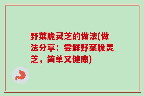 野菜脆灵芝的做法(做法分享:尝鲜野菜脆灵芝,简单又健康) 野菜脆灵芝的做法(做法分享:尝鲜野菜脆灵芝,简单又健康)