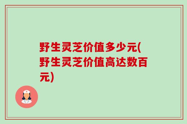野生灵芝价值多少元(野生灵芝价值高达数百元)