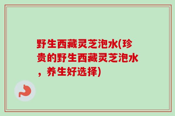 野生西藏灵芝泡水(珍贵的野生西藏灵芝泡水,养生好选择) 野生西藏灵芝泡水(珍贵的野生西藏灵芝泡水,养生好选择)