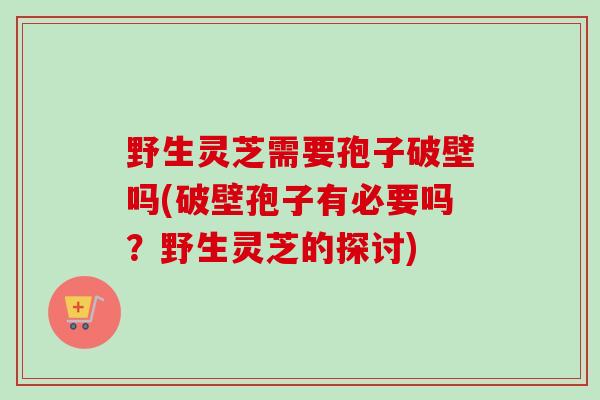 野生灵芝需要孢子破壁吗(破壁孢子有必要吗？野生灵芝的探讨)