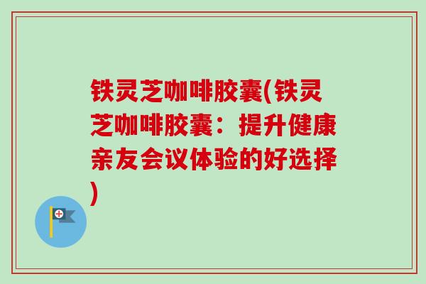 铁灵芝咖啡胶囊(铁灵芝咖啡胶囊：提升健康亲友会议体验的好选择)