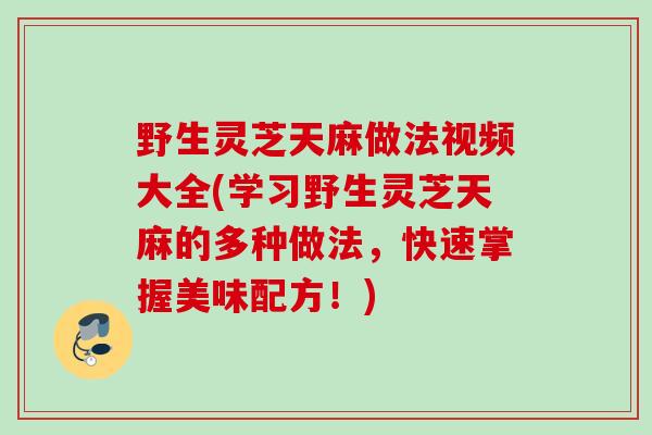 野生灵芝天麻做法视频大全(学习野生灵芝天麻的多种做法,快速掌握美味配方!) 野生灵芝天麻做法视频大全(学习野生灵芝天麻的多种做法,快速掌握美味配方!)