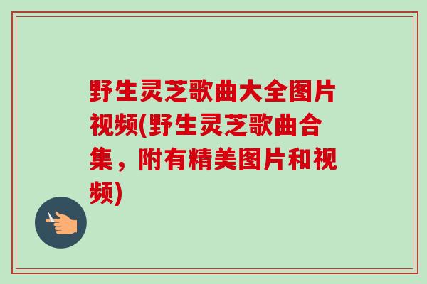 野生灵芝歌曲大全图片视频(野生灵芝歌曲合集,附有精美图片和视频) 野生灵芝歌曲大全图片视频(野生灵芝歌曲合集,附有精美图片和视频)