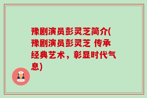 豫剧演员彭灵芝简介(豫剧演员彭灵芝 传承经典艺术,彰显时代气息) 豫剧演员彭灵芝简介(豫剧演员彭灵芝 传承经典艺术,彰显时代气息)