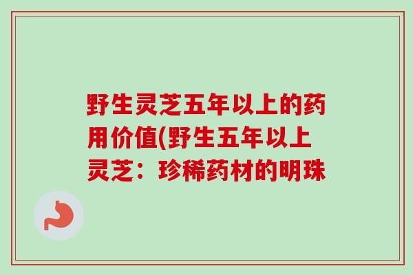 野生灵芝五年以上的药用价值(野生五年以上灵芝:珍稀药材的明珠 野生灵芝五年以上的药用价值(野生五年以上灵芝:珍稀药材的明珠