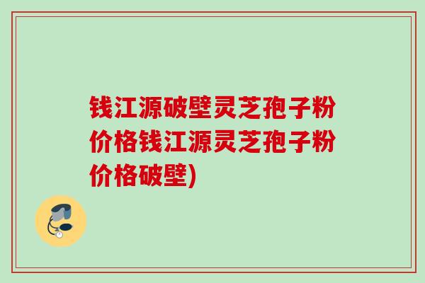 钱江源破壁灵芝孢子粉价格钱江源灵芝孢子粉价格破壁) 钱江源破壁灵芝孢子粉价格钱江源灵芝孢子粉价格破壁)