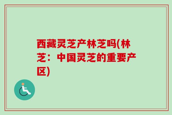 西藏灵芝产林芝吗(林芝:中国灵芝的重要产区) 西藏灵芝产林芝吗(林芝:中国灵芝的重要产区)