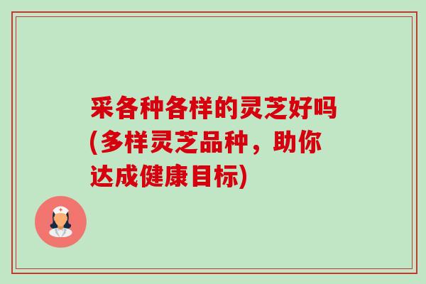 采各种各样的灵芝好吗(多样灵芝品种,助你达成健康目标) 采各种各样的灵芝好吗(多样灵芝品种,助你达成健康目标)