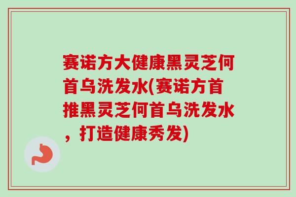 赛诺方大健康黑灵芝何首乌洗发水(赛诺方首推黑灵芝何首乌洗发水,打造健康秀发) 赛诺方大健康黑灵芝何首乌洗发水(赛诺方首推黑灵芝何首乌洗发水,打造健康秀发)