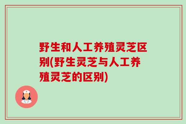 野生和人工养殖灵芝区别(野生灵芝与人工养殖灵芝的区别) 野生和人工养殖灵芝区别(野生灵芝与人工养殖灵芝的区别)
