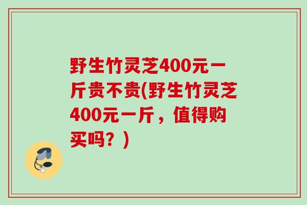 野生竹灵芝400元一斤贵不贵(野生竹灵芝400元一斤,值得购买吗?) 野生竹灵芝400元一斤贵不贵(野生竹灵芝400元一斤,值得购买吗?)