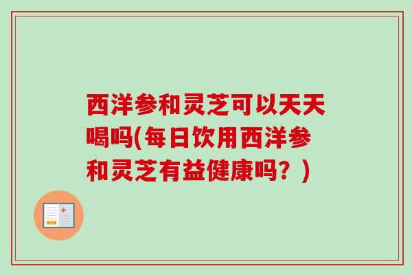 西洋参和灵芝可以天天喝吗(每日饮用西洋参和灵芝有益健康吗？)