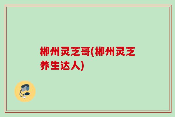 郴州灵芝哥(郴州灵芝养生达人) 郴州灵芝哥(郴州灵芝养生达人)