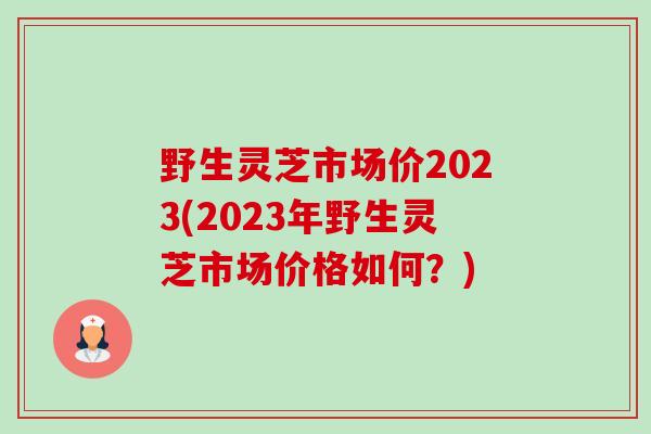 野生灵芝市场价2023(2023年野生灵芝市场价格如何?) 野生灵芝市场价2023(2023年野生灵芝市场价格如何?)