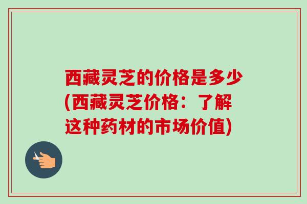 西藏灵芝的价格是多少(西藏灵芝价格：了解这种药材的市场价值)
