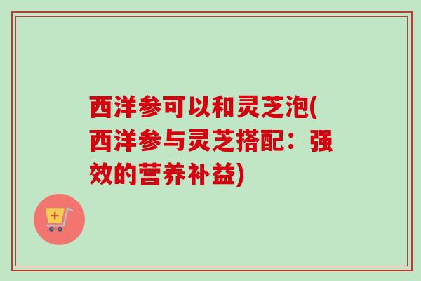 西洋参可以和灵芝泡(西洋参与灵芝搭配:强效的营养补益) 西洋参可以和灵芝泡(西洋参与灵芝搭配:强效的营养补益)