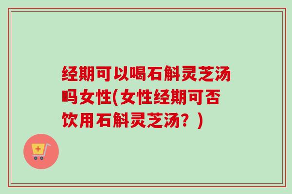 经期可以喝石斛灵芝汤吗女性(女性经期可否饮用石斛灵芝汤?) 经期可以喝石斛灵芝汤吗女性(女性经期可否饮用石斛灵芝汤?)