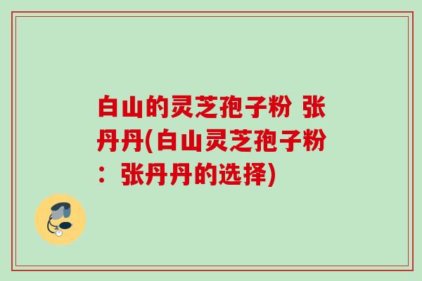 白山的灵芝孢子粉 张丹丹(白山灵芝孢子粉:张丹丹的选择) 白山的灵芝孢子粉 张丹丹(白山灵芝孢子粉:张丹丹的选择)