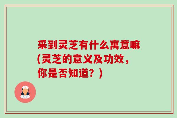 采到灵芝有什么寓意嘛(灵芝的意义及功效,你是否知道?) 采到灵芝有什么寓意嘛(灵芝的意义及功效,你是否知道?)